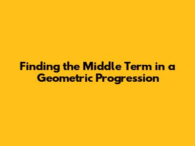 Finding the Middle Term in a Geometric Progression