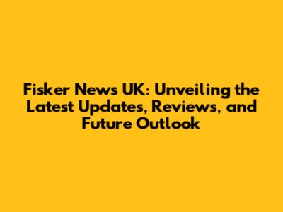 Fisker News UK: Unveiling the Latest Updates, Reviews, and Future Outlook
