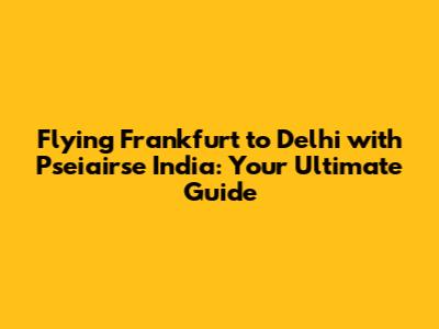 Flying Frankfurt to Delhi with Pseiairse India: Your Ultimate Guide
