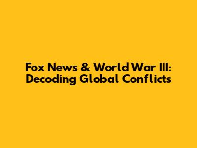 Fox News & World War III: Decoding Global Conflicts