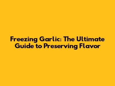 Freezing Garlic: The Ultimate Guide to Preserving Flavor