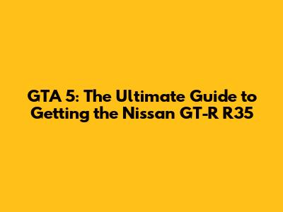 GTA 5: The Ultimate Guide to Getting the Nissan GT-R R35