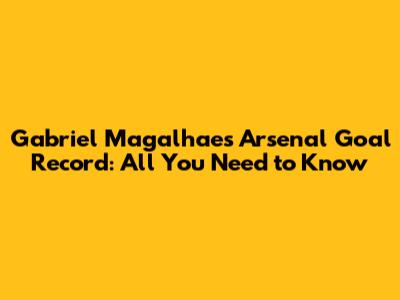 Gabriel Magalhaes' Arsenal Goal Record: All You Need to Know