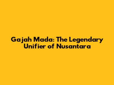 Gajah Mada: The Legendary Unifier of Nusantara