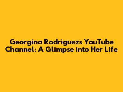 Georgina Rodriguez's YouTube Channel: A Glimpse into Her Life