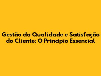 Gestão da Qualidade e Satisfação do Cliente: O Princípio Essencial