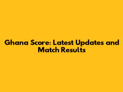 Ghana Score: Latest Updates and Match Results