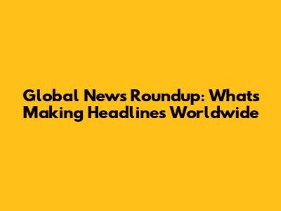 Global News Roundup: What's Making Headlines Worldwide