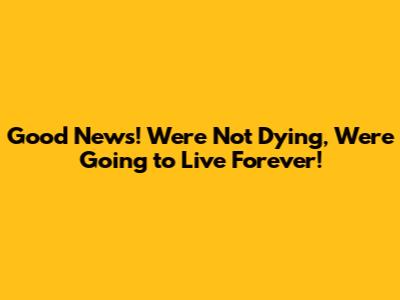 Good News! We're Not Dying, We're Going to Live Forever!