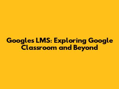 Google's LMS: Exploring Google Classroom and Beyond