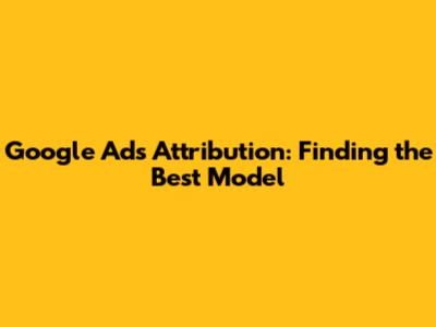 Google Ads Attribution: Finding the Best Model