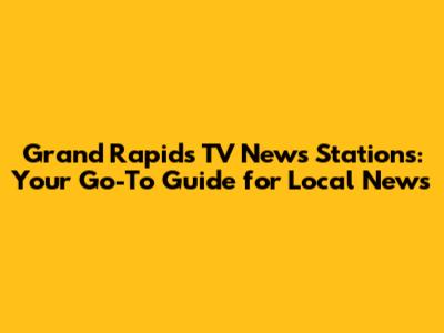 Grand Rapids TV News Stations: Your Go-To Guide for Local News