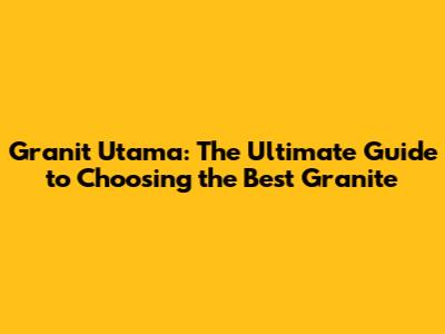 Granit Utama: The Ultimate Guide to Choosing the Best Granite