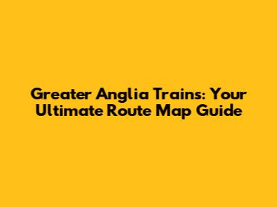 Greater Anglia Trains: Your Ultimate Route Map Guide