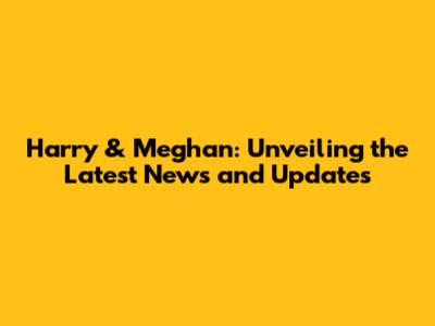 Harry & Meghan: Unveiling the Latest News and Updates