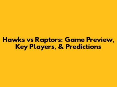 Hawks vs Raptors: Game Preview, Key Players, & Predictions