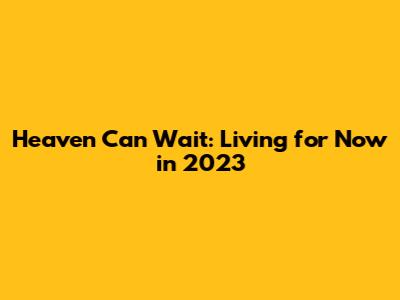 Heaven Can Wait: Living for Now in 2023