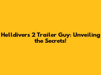 Helldivers 2 Trailer Guy: Unveiling the Secrets!