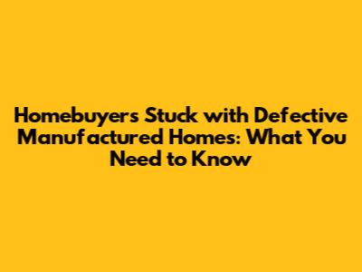 Homebuyers Stuck with Defective Manufactured Homes: What You Need to Know