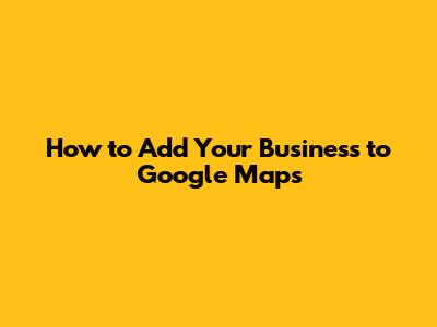 How to Add Your Business to Google Maps