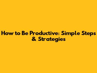 How to Be Productive: Simple Steps & Strategies