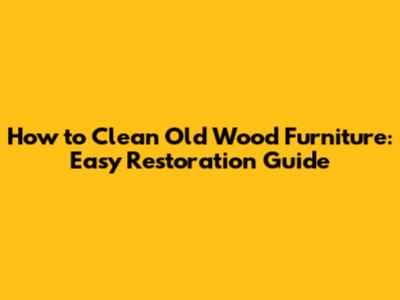 How to Clean Old Wood Furniture: Easy Restoration Guide