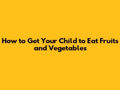 How to Get Your Child to Eat Fruits and Vegetables