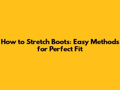 How to Stretch Boots: Easy Methods for Perfect Fit