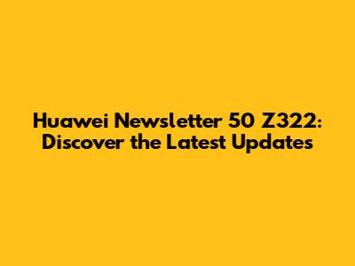 Huawei Newsletter 50 Z322: Discover the Latest Updates