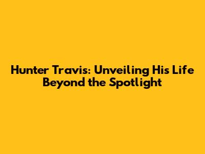 Hunter Travis: Unveiling His Life Beyond the Spotlight