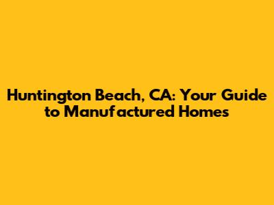 Huntington Beach, CA: Your Guide to Manufactured Homes