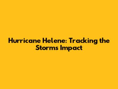Hurricane Helene: Tracking the Storm's Impact
