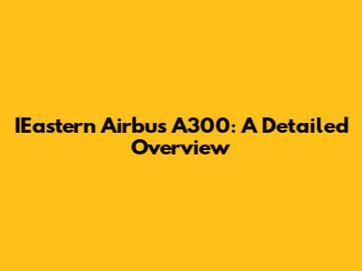 IEastern Airbus A300: A Detailed Overview