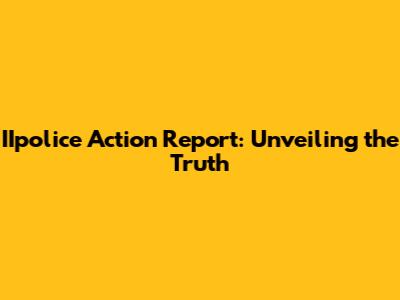 IIpolice Action Report: Unveiling the Truth