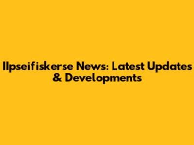IIpseifiskerse News: Latest Updates & Developments