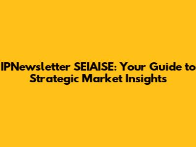 IPNewsletter SEIAISE: Your Guide to Strategic Market Insights