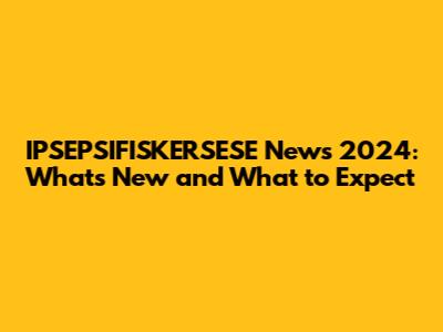 IPSEPSIFISKERSESE News 2024: What's New and What to Expect