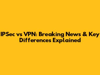 IPSec vs VPN: Breaking News & Key Differences Explained