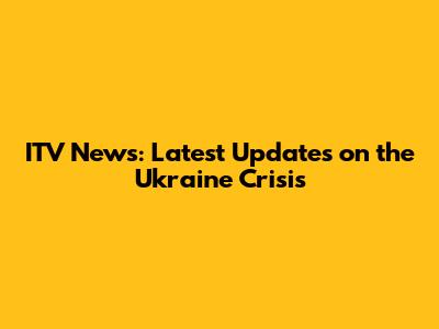 ITV News: Latest Updates on the Ukraine Crisis