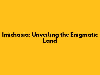 Imichasia: Unveiling the Enigmatic Land