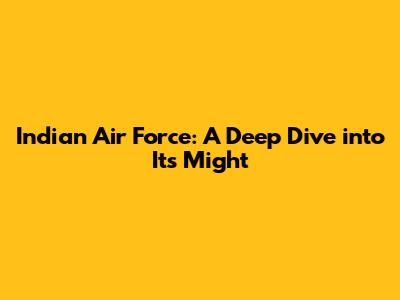 Indian Air Force: A Deep Dive into Its Might