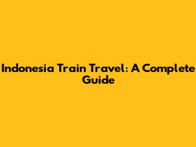 Indonesia Train Travel: A Complete Guide