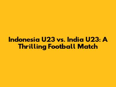 Indonesia U23 vs. India U23: A Thrilling Football Match