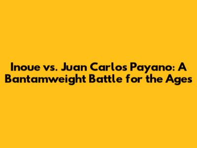 Inoue vs. Juan Carlos Payano: A Bantamweight Battle for the Ages