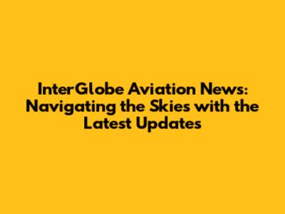 InterGlobe Aviation News: Navigating the Skies with the Latest Updates