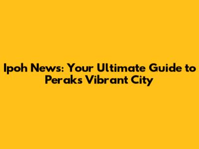 Ipoh News: Your Ultimate Guide to Perak's Vibrant City
