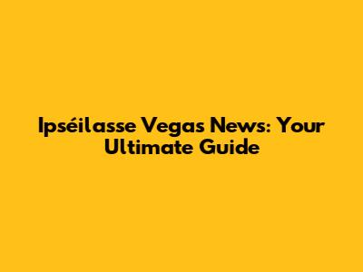 Ipséilasse Vegas News: Your Ultimate Guide
