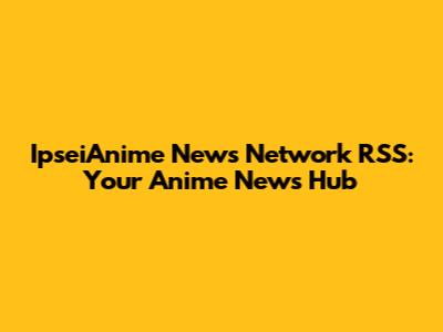 IpseiAnime News Network RSS: Your Anime News Hub
