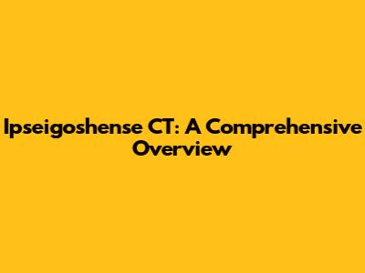 Ipseigoshense CT: A Comprehensive Overview
