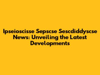 Ipseioscisse Sepscse Sescdiddyscse News: Unveiling the Latest Developments